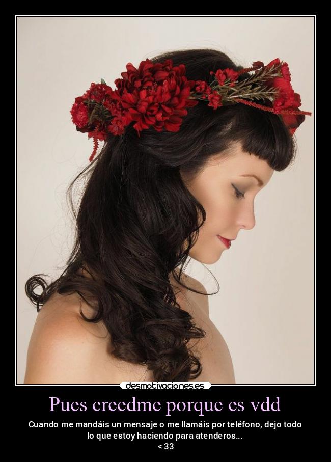 Pues creedme porque es vdd - Cuando me mandáis un mensaje o me llamáis por teléfono, dejo todo
lo que estoy haciendo para atenderos...
 < 33