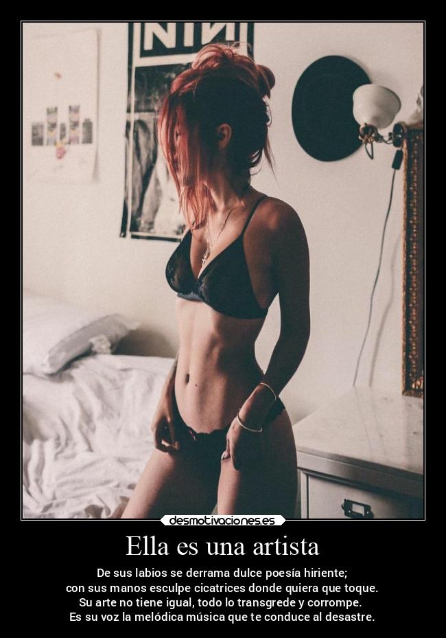 Ella es una artista - De sus labios se derrama dulce poesía hiriente;
con sus manos esculpe cicatrices donde quiera que toque.
Su arte no tiene igual, todo lo transgrede y corrompe.
Es su voz la melódica música que te conduce al desastre.