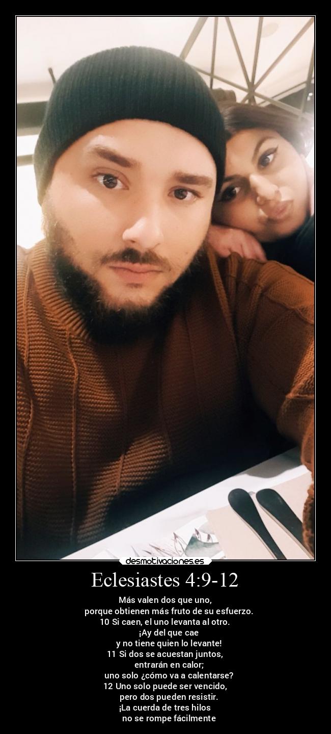 Eclesiastes 4:9-12 - Más valen dos que uno,
    porque obtienen más fruto de su esfuerzo.
10 Si caen, el uno levanta al otro.
    ¡Ay del que cae
    y no tiene quien lo levante!
11 Si dos se acuestan juntos,
    entrarán en calor;
    uno solo ¿cómo va a calentarse?
12 Uno solo puede ser vencido,
    pero dos pueden resistir.
¡La cuerda de tres hilos
    no se rompe fácilmente