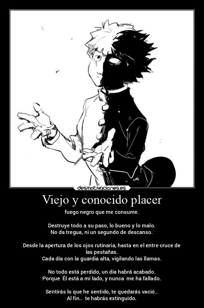 Viejo y conocido placer - fuego negro que me consume.

Destruye todo a su paso, lo bueno y lo malo.
No da tregua, ni un segundo de descanso.

Desde la apertura de los ojos rutinaria, hasta en el entre cruce de
las pestañas.
Cada día con la guardia alta, vigilando las llamas.

No todo está perdido, un día habrá acabado.
Porque  Él está a mi lado, y nunca  me ha fallado.

Sentirás lo que he sentido, te quedarás vació..
Al fin..  te habrás extinguido.