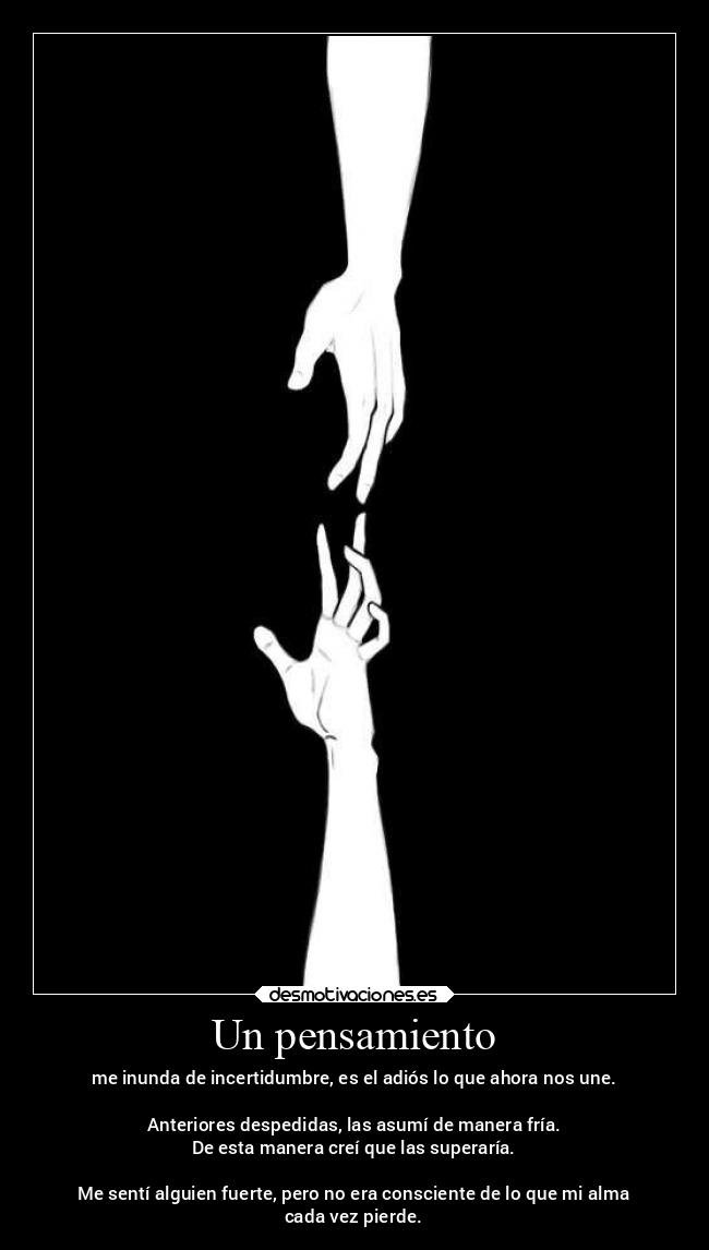 Un pensamiento - me inunda de incertidumbre, es el adiós lo que ahora nos une.

Anteriores despedidas, las asumí de manera fría.
De esta manera creí que las superaría.

Me sentí alguien fuerte, pero no era consciente de lo que mi alma
cada vez pierde.