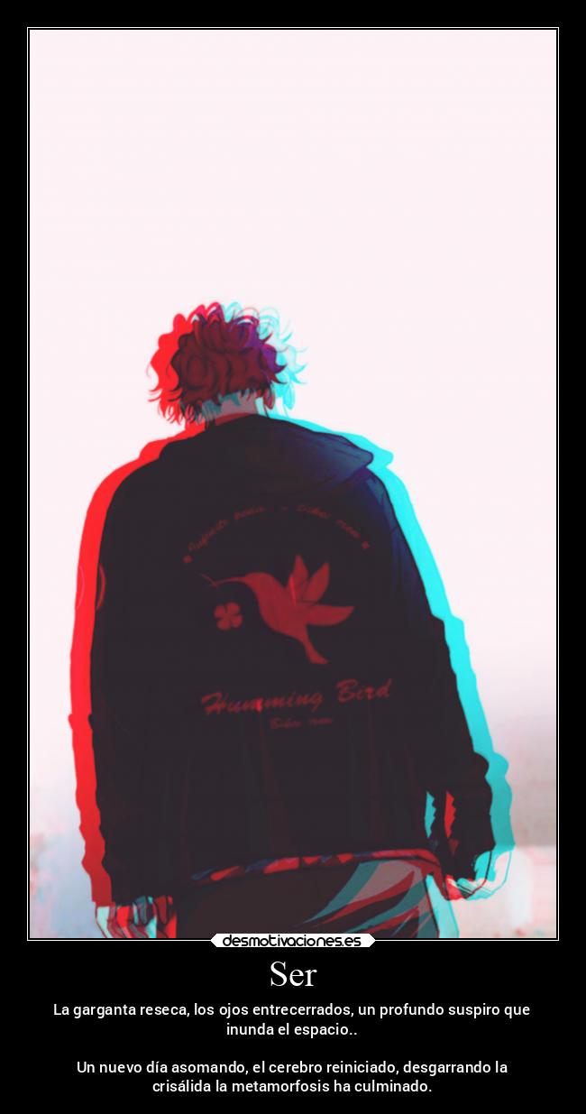 Ser - La garganta reseca, los ojos entrecerrados, un profundo suspiro que
inunda el espacio..

Un nuevo día asomando, el cerebro reiniciado, desgarrando la
crisálida la metamorfosis ha culminado.