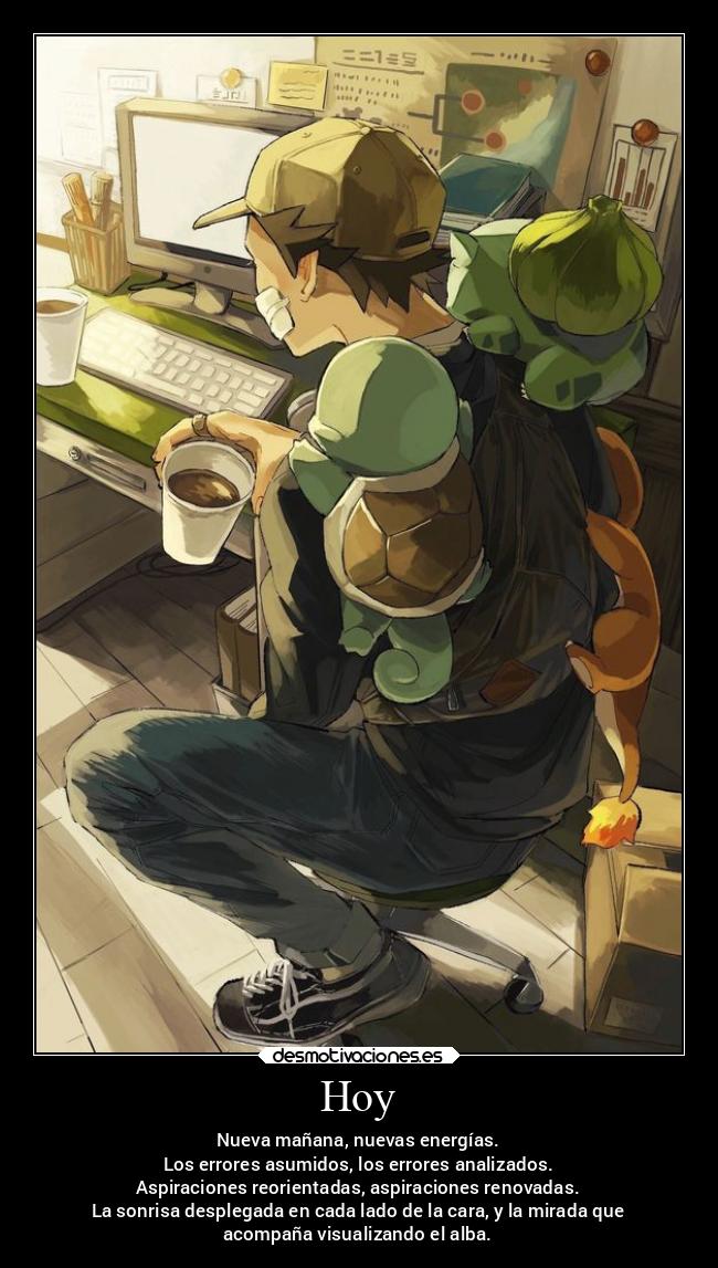 Hoy - Nueva mañana, nuevas energías.
Los errores asumidos, los errores analizados.
Aspiraciones reorientadas, aspiraciones renovadas.
La sonrisa desplegada en cada lado de la cara, y la mirada que
acompaña visualizando el alba.