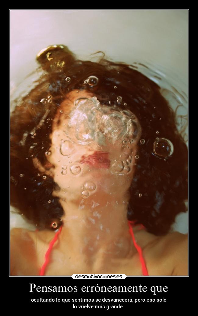 Pensamos erróneamente que - ocultando lo que sentimos se desvanecerá, pero eso solo
lo vuelve más grande.