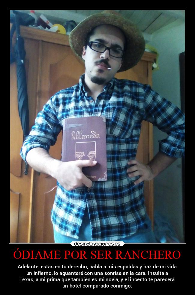 ÓDIAME POR SER RANCHERO - Adelante, estás en tu derecho, habla a mis espaldas y haz de mi vida
un infierno, lo aguantaré con una sonrisa en la cara. Insulta a
Texas, a mi prima que también es mi novia, y el incesto te parecerá
un hotel comparado conmigo.