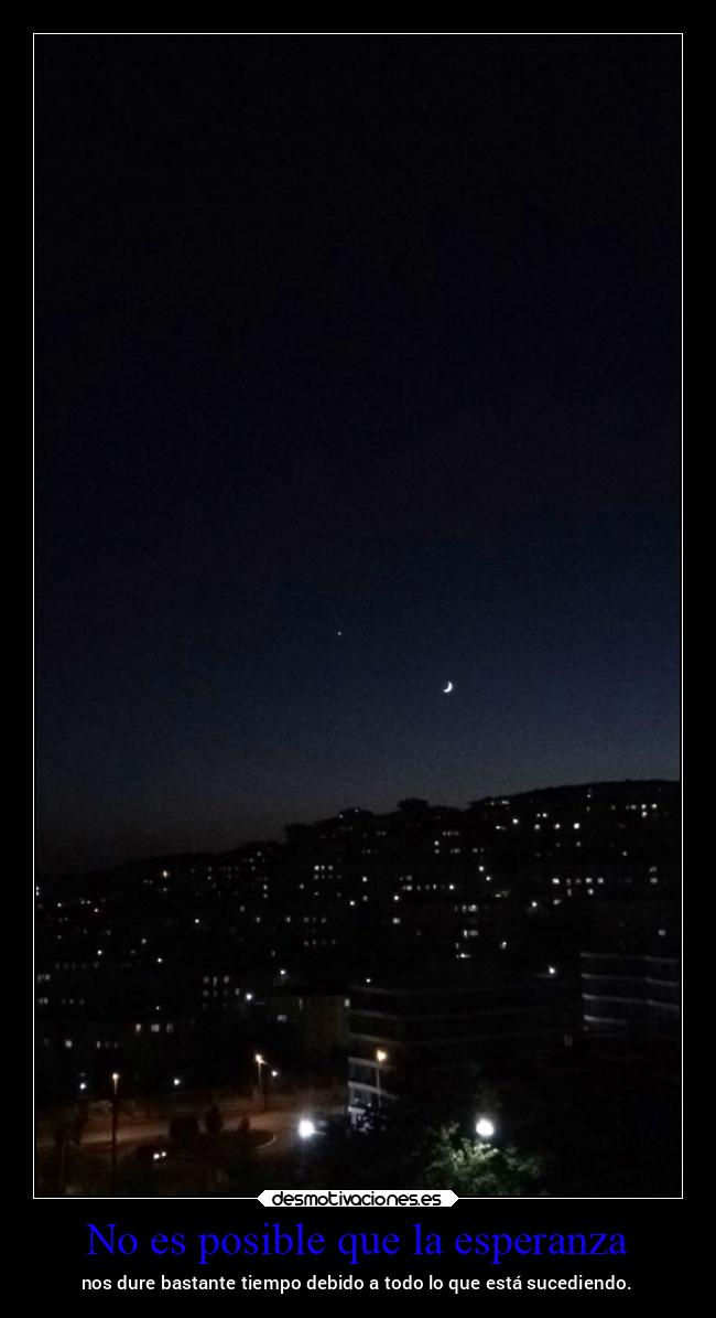 No es posible que la esperanza - nos dure bastante tiempo debido a todo lo que está sucediendo.