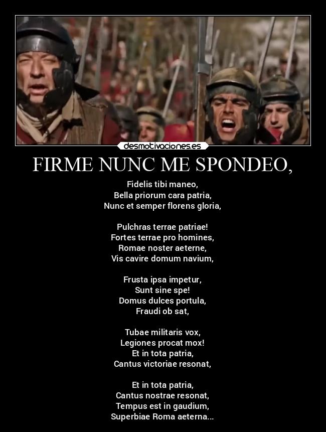 FIRME NUNC ME SPONDEO, - Fidelis tibi maneo,
Bella priorum cara patria,
Nunc et semper florens gloria,

Pulchras terrae patriae!
Fortes terrae pro homines,
Romae noster aeterne,
Vis cavire domum navium,

Frusta ipsa impetur,
Sunt sine spe!
Domus dulces portula,
Fraudi ob sat,

Tubae militaris vox,
Legiones procat mox!
Et in tota patria,
Cantus victoriae resonat,

Et in tota patria,
Cantus nostrae resonat,
Tempus est in gaudium,
Superbiae Roma aeterna...