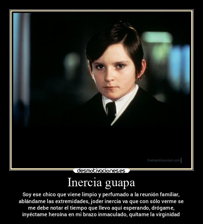 Inercia guapa - Soy ese chico que viene limpio y perfumado a la reunión familiar,
ablándame las extremidades, joder inercia va que con sólo verme se
me debe notar el tiempo que llevo aquí esperando, drógame,
inyéctame heroína en mi brazo inmaculado, quítame la virginidad