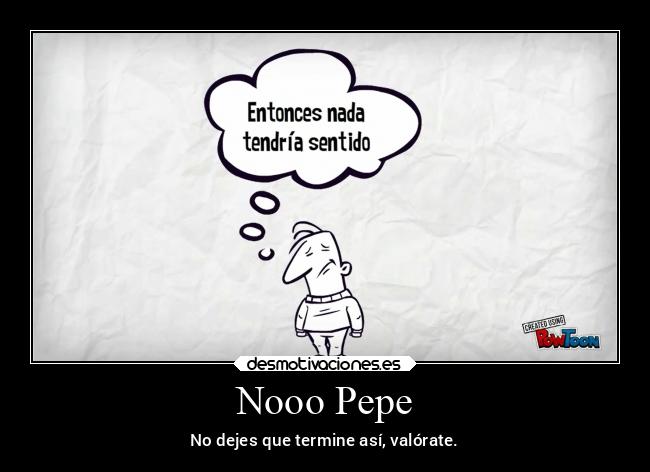 Nooo Pepe - No dejes que termine así, valórate.