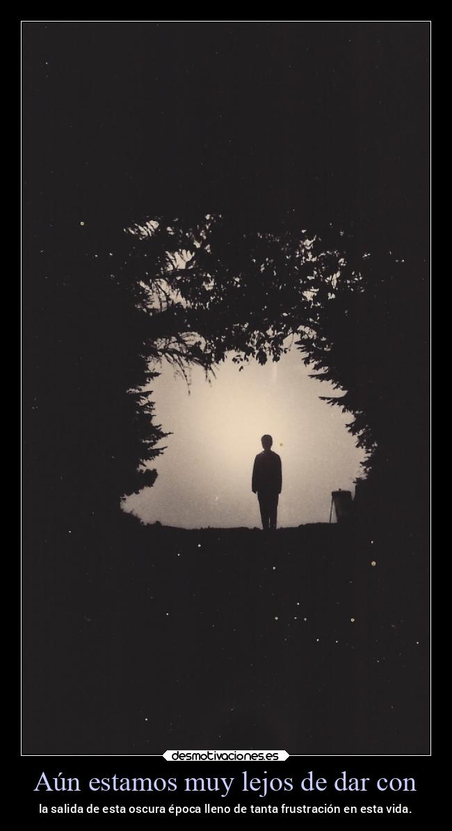 Aún estamos muy lejos de dar con - la salida de esta oscura época lleno de tanta frustración en esta vida.