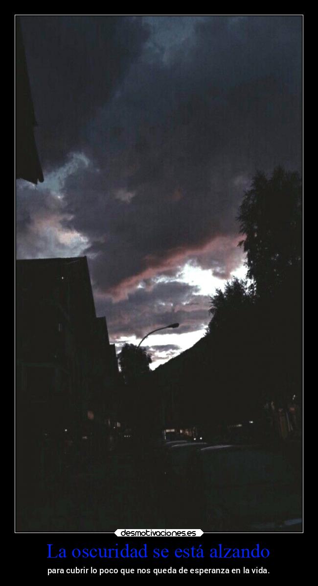 La oscuridad se está alzando - para cubrir lo poco que nos queda de esperanza en la vida.