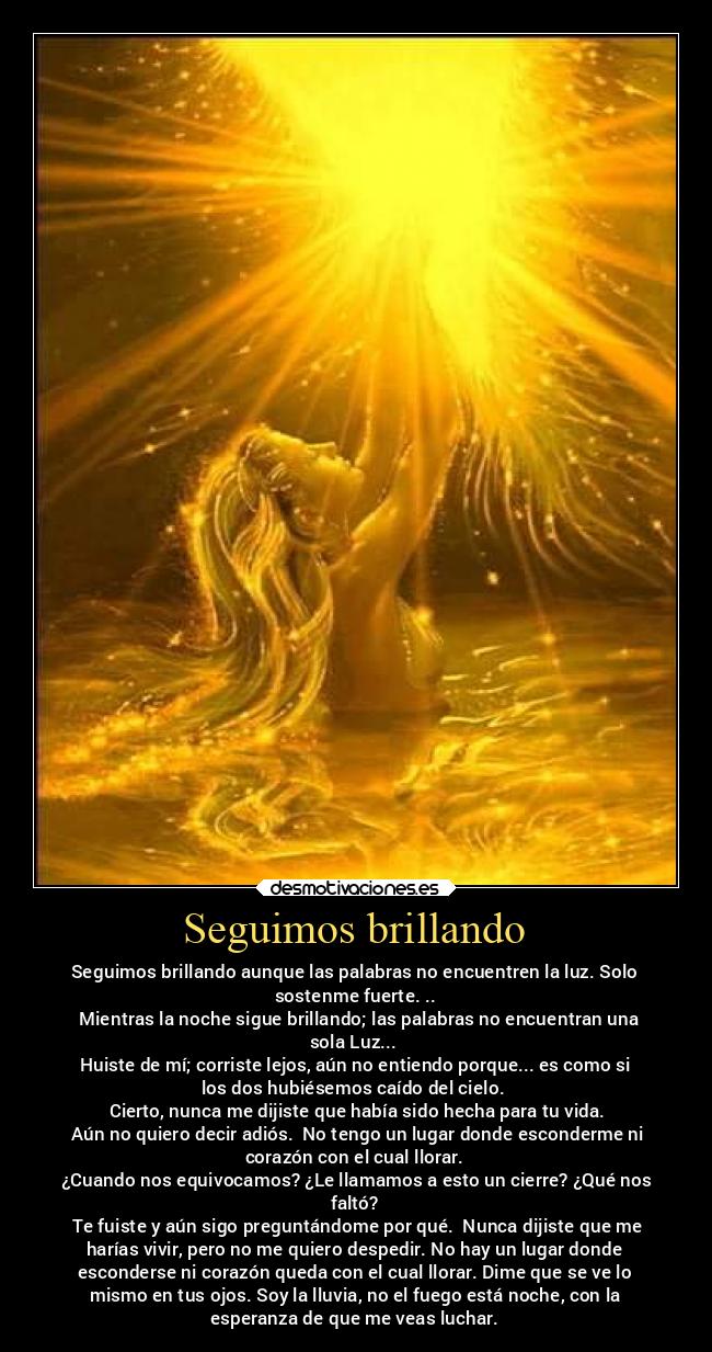 Seguimos brillando - Seguimos brillando aunque las palabras no encuentren la luz. Solo
sostenme fuerte. ..
Mientras la noche sigue brillando; las palabras no encuentran una
sola Luz...
Huiste de mí; corriste lejos, aún no entiendo porque... es como si
los dos hubiésemos caído del cielo.
Cierto, nunca me dijiste que había sido hecha para tu vida.
Aún no quiero decir adiós. No tengo un lugar donde esconderme ni
corazón con el cual llorar.
¿Cuando nos equivocamos? ¿Le llamamos a esto un cierre? ¿Qué nos
faltó?
Te fuiste y aún sigo preguntándome por qué. Nunca dijiste que me
harías vivir, pero no me quiero despedir. No hay un lugar donde
esconderse ni corazón queda con el cual llorar. Dime que se ve lo
mismo en tus ojos. Soy la lluvia, no el fuego está noche, con la
esperanza de que me veas luchar.