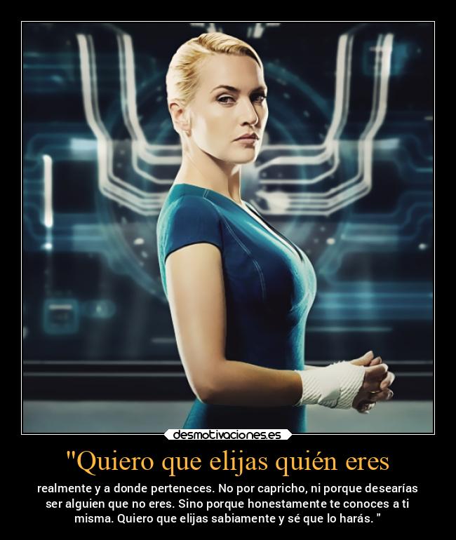 Quiero que elijas quién eres - realmente y a donde perteneces. No por capricho, ni porque desearías
ser alguien que no eres. Sino porque honestamente te conoces a ti
misma. Quiero que elijas sabiamente y sé que lo harás.