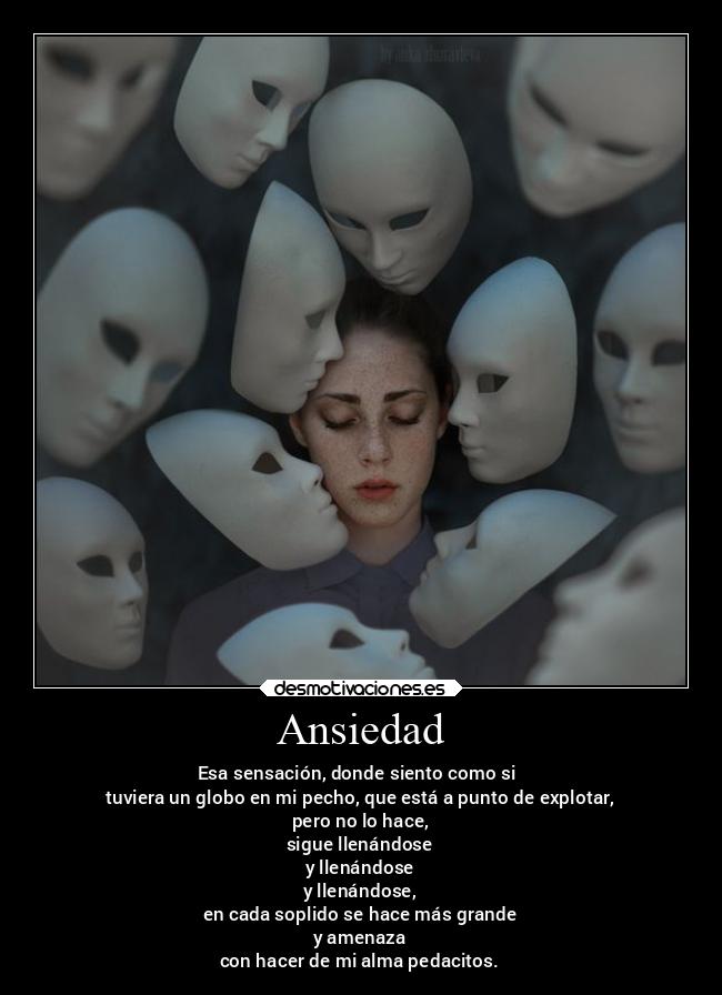 Ansiedad - Esa sensación, donde siento como si 
tuviera un globo en mi pecho, que está a punto de explotar,
pero no lo hace,
sigue llenándose
y llenándose
y llenándose,
en cada soplido se hace más grande
y amenaza
con hacer de mi alma pedacitos.