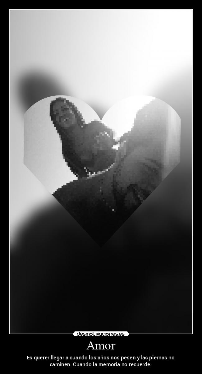 Amor - Es querer llegar a cuando los años nos pesen y las piernas no
caminen. Cuando la memoria no recuerde.