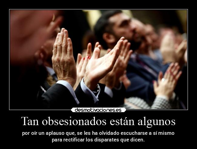 Tan obsesionados están algunos - por oír un aplauso que, se les ha olvidado escucharse a sí mismo
para rectificar los disparates que dicen.