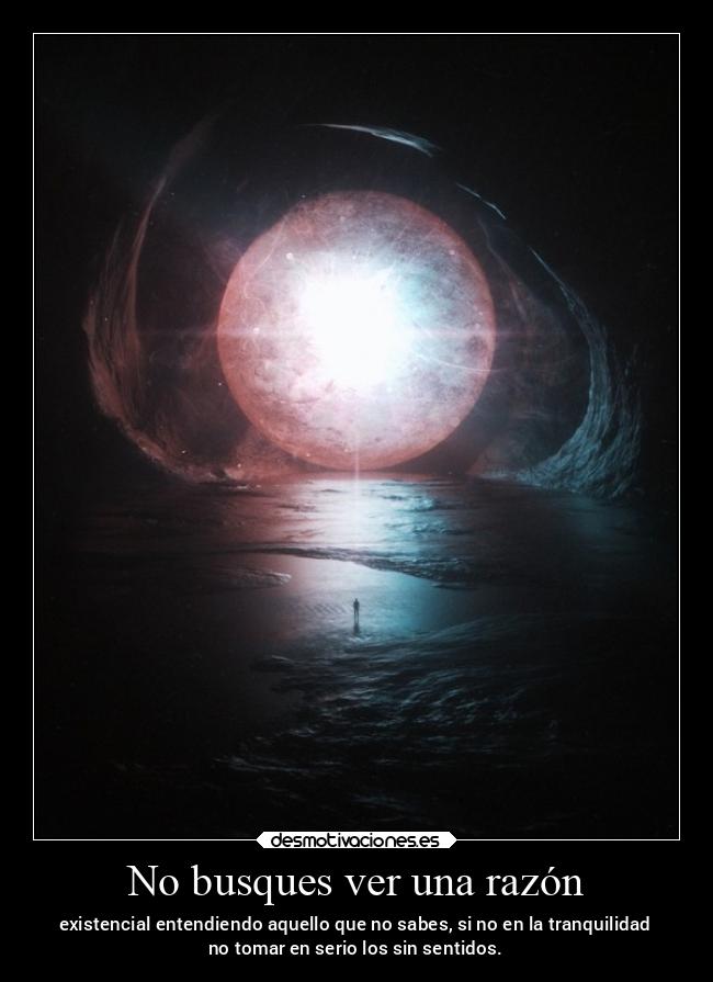 No busques ver una razón - existencial entendiendo aquello que no sabes, si no en la tranquilidad
no tomar en serio los sin sentidos.