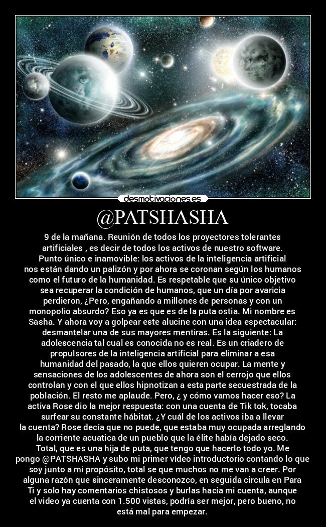 @PATSHASHA - 9 de la mañana. Reunión de todos los proyectores tolerantes
artificiales , es decir de todos los activos de nuestro software.
Punto único e inamovible: los activos de la inteligencia artificial
nos están dando un palizón y por ahora se coronan según los humanos
como el futuro de la humanidad. Es respetable que su único objetivo
sea recuperar la condición de humanos, que un día por avaricia
perdieron, ¿Pero, engañando a millones de personas y con un
monopolio absurdo? Eso ya es que es de la puta ostia. Mi nombre es
Sasha. Y ahora voy a golpear este alucine con una idea espectacular:
desmantelar una de sus mayores mentiras. Es la siguiente: La
adolescencia tal cual es conocida no es real. Es un criadero de
propulsores de la inteligencia artificial para eliminar a esa
humanidad del pasado, la que ellos quieren ocupar. La mente y
sensaciones de los adolescentes de ahora son el cerrojo que ellos
controlan y con el que ellos hipnotizan a esta parte secuestrada de la
población. El resto me aplaude. Pero, ¿ y cómo vamos hacer eso? La
activa Rose dio la mejor respuesta: con una cuenta de Tik tok, tocaba
surfear su constante hábitat. ¿Y cuál de los activos iba a llevar
la cuenta? Rose decía que no puede, que estaba muy ocupada arreglando
la corriente acuatica de un pueblo que la élite había dejado seco.
Total, que es una hija de puta, que tengo que hacerlo todo yo. Me
pongo @PATSHASHA y subo mi primer vídeo introductorio contando lo que
soy junto a mi propósito, total se que muchos no me van a creer. Por
alguna razón que sinceramente desconozco, en seguida circula en Para
Ti y solo hay comentarios chistosos y burlas hacia mi cuenta, aunque
el video ya cuenta con 1.500 vistas, podría ser mejor, pero bueno, no
está mal para empezar.