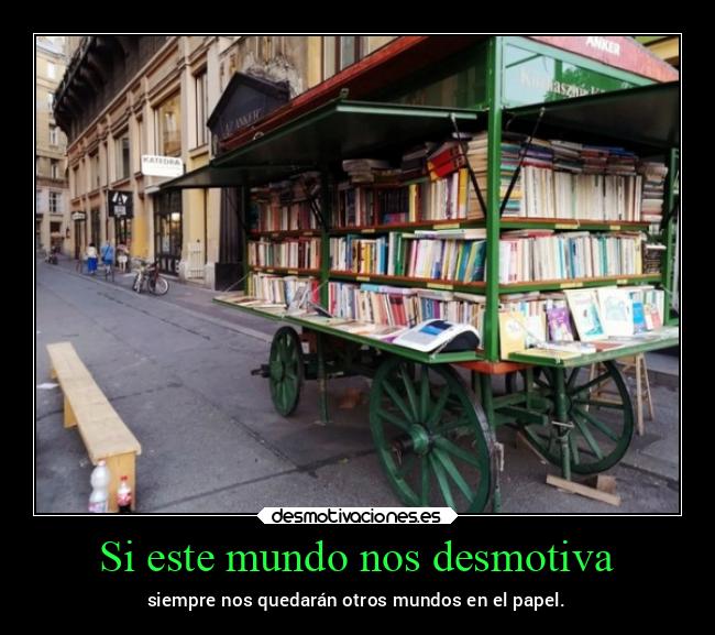Si este mundo nos desmotiva - siempre nos quedarán otros mundos en el papel.