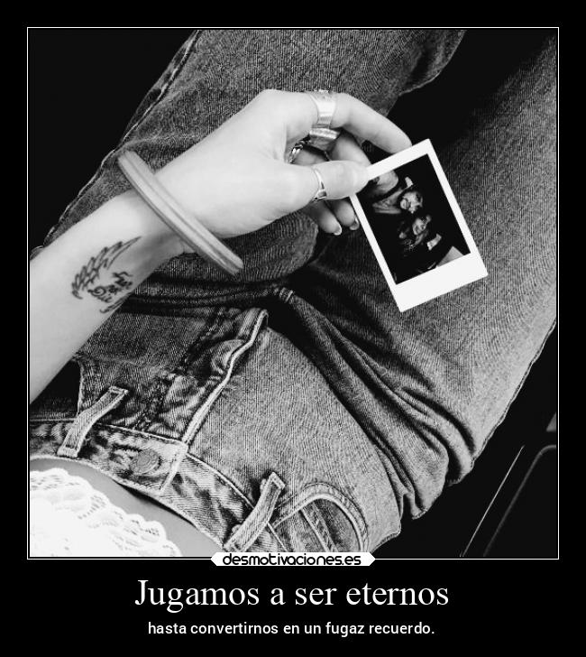 Jugamos a ser eternos - hasta convertirnos en un fugaz recuerdo.
