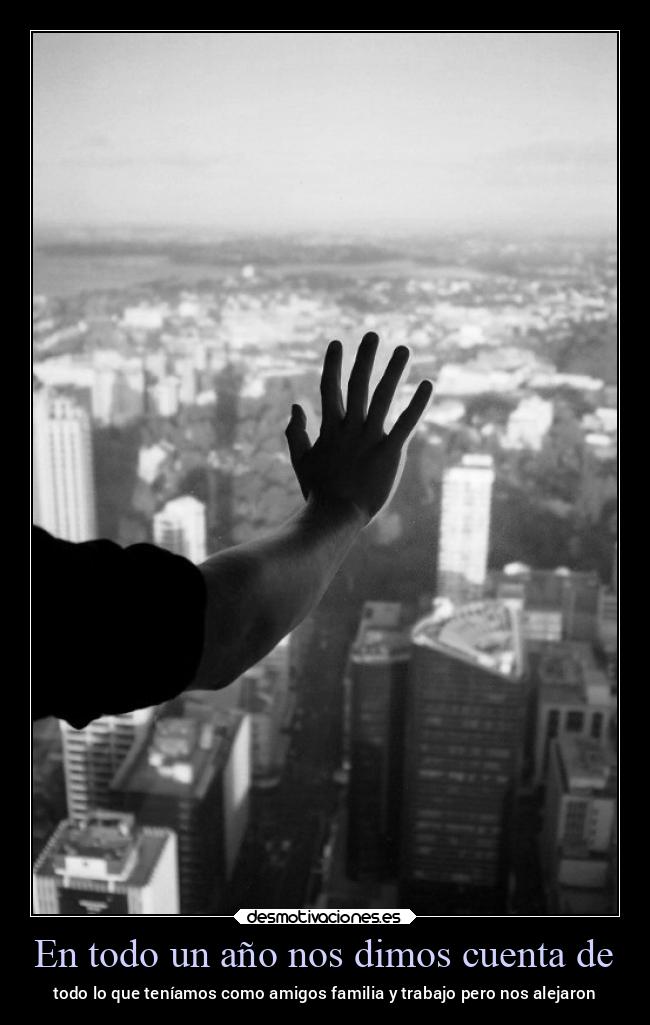 En todo un año nos dimos cuenta de - todo lo que teníamos como amigos familia y trabajo pero nos alejaron