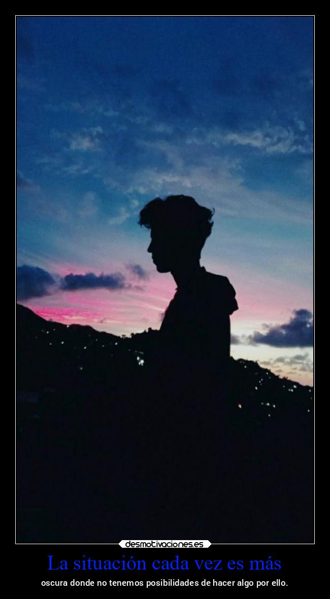 La situación cada vez es más - oscura donde no tenemos posibilidades de hacer algo por ello.