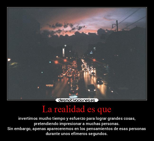 La realidad es que - invertimos mucho tiempo y esfuerzo para lograr grandes cosas,
pretendiendo impresionar a muchas personas.
Sin embargo, apenas apareceremos en los pensamientos de esas personas
durante unos efímeros segundos.