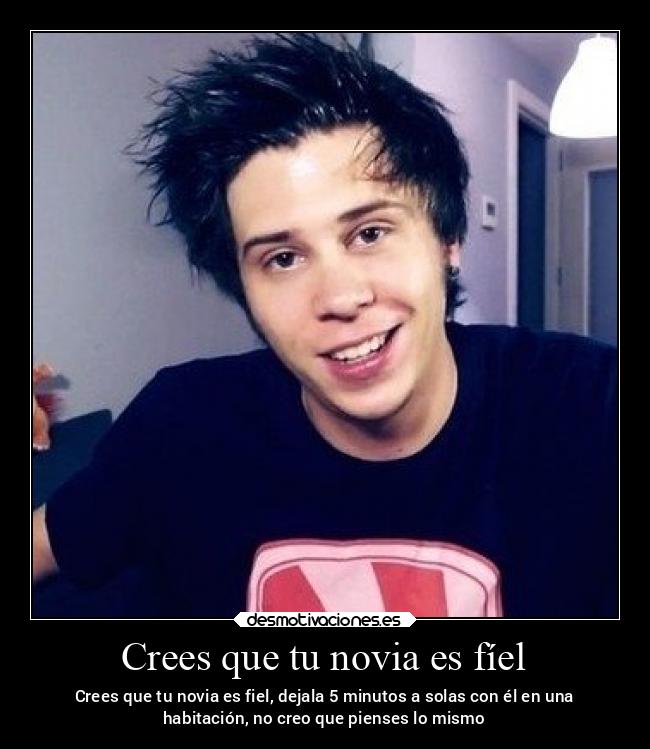 Crees que tu novia es fíel - Crees que tu novia es fiel, dejala 5 minutos a solas con él en una
habitación, no creo que pienses lo mismo