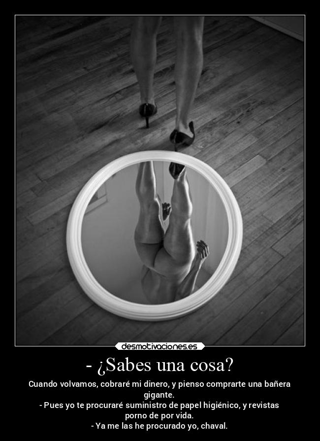 - ¿Sabes una cosa? - Cuando volvamos, cobraré mi dinero, y pienso comprarte una bañera
gigante.
- Pues yo te procuraré suministro de papel higiénico, y revistas
porno de por vida.
- Ya me las he procurado yo, chaval.