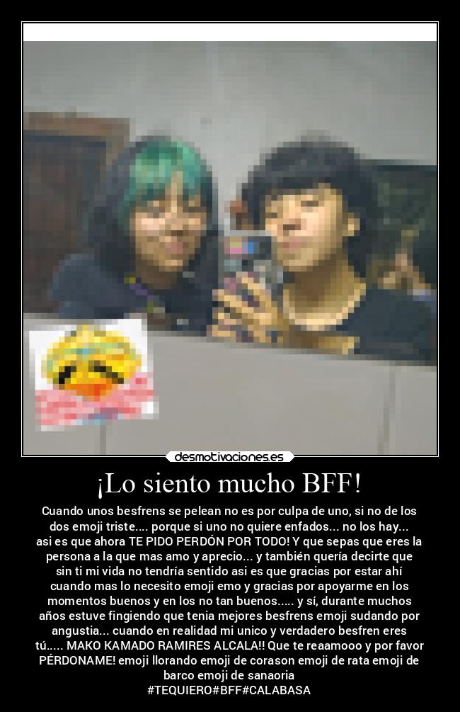 ¡Lo siento mucho BFF! - Cuando unos besfrens se pelean no es por culpa de uno, si no de los
dos emoji triste.... porque si uno no quiere enfados... no los hay...
asi es que ahora TE PIDO PERDÓN POR TODO! Y que sepas que eres la
persona a la que mas amo y aprecio... y también quería decirte que
sin ti mi vida no tendría sentido asi es que gracias por estar ahí
cuando mas lo necesito emoji emo y gracias por apoyarme en los
momentos buenos y en los no tan buenos..... y sí, durante muchos
años estuve fingiendo que tenia mejores besfrens emoji sudando por
angustia... cuando en realidad mi unico y verdadero besfren eres
tú..... MAKO KAMADO RAMIRES ALCALA!! Que te reaamooo y por favor
PÉRDONAME! emoji llorando emoji de corason emoji de rata emoji de
barco emoji de sanaoria
#TEQUIERO#BFF#CALABASA