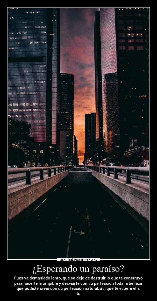 ¿Esperando un paraíso? - Pues va demasiado lento, que se deje de destruir lo que te construyó
para hacerte irrompible y desviarte con su perfección toda la belleza
que pudiste crear con su perfección natural, así que te espere el a
ti.