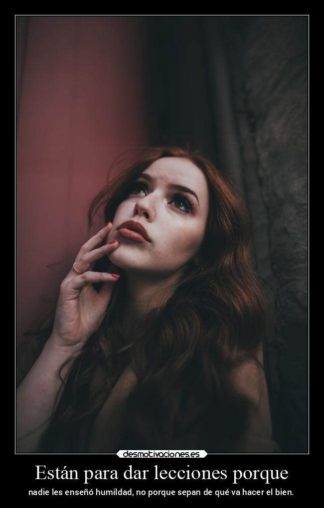 Están para dar lecciones porque - nadie les enseñó humildad, no porque sepan de qué va hacer el bien.