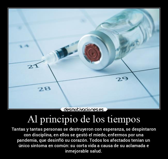Al principio de los tiempos - Tantas y tantas personas se destruyeron con esperanza, se despintaron
con disciplina, en ellos se gestó el miedo, enfermos por una
pandemia, que desinfló su corazón. Todos los afectados tenían un
único sintoma en común: su corta vida a causa de su aclamada e
inmejorable salud.