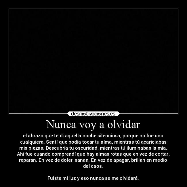 Nunca voy a olvidar - el abrazo que te di aquella noche silenciosa, porque no fue uno
cualquiera. Sentí que podía tocar tu alma, mientras tú acariciabas
mis piezas. Descubría tu oscuridad, mientras tú iluminabas la mía.
Ahí fue cuando comprendí que hay almas rotas que en vez de cortar,
reparan. En vez de doler, sanan. En vez de apagar, brillan en medio
del caos.
Fuiste mi luz y eso nunca se me olvidará.