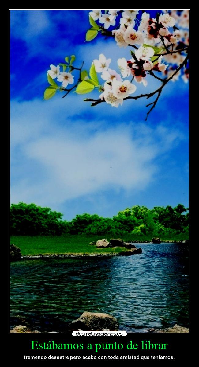 Estábamos a punto de librar - tremendo desastre pero acabo con toda amistad que teníamos.