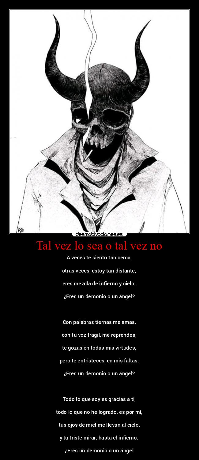 Tal vez lo sea o tal vez no - A veces te siento tan cerca,

otras veces, estoy tan distante,

eres mezcla de infierno y cielo.

¿Eres un demonio o un ángel?

 

Con palabras tiernas me amas,

con tu voz fragil, me reprendes,

te gozas en todas mis virtudes,

pero te entristeces, en mis faltas.

¿Eres un demonio o un ángel?

 

Todo lo que soy es gracias a ti,

todo lo que no he logrado, es por mí,

tus ojos de miel me llevan al cielo,

y tu triste mirar, hasta el infierno.

¿Eres un demonio o un ángel