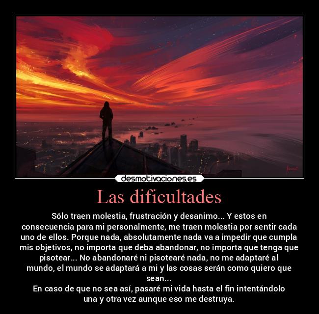 Las dificultades - Sólo traen molestia, frustración y desanimo... Y estos en
consecuencia para mi personalmente, me traen molestia por sentir cada
uno de ellos. Porque nada, absolutamente nada va a impedir que cumpla
mis objetivos, no importa que deba abandonar, no importa que tenga que
pisotear... No abandonaré ni pisotearé nada, no me adaptaré al
mundo, el mundo se adaptará a mi y las cosas serán como quiero que
sean...
En caso de que no sea así, pasaré mi vida hasta el fin intentándolo
una y otra vez aunque eso me destruya.