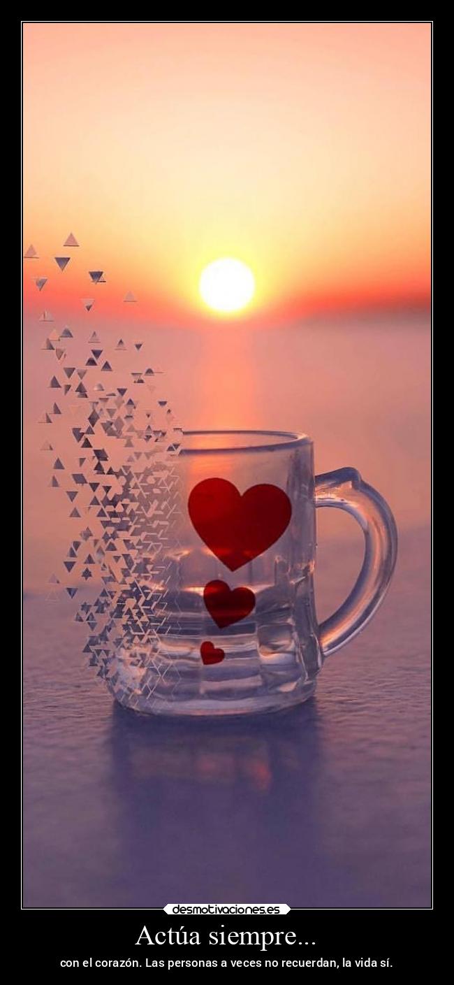 Actúa siempre... - con el corazón. Las personas a veces no recuerdan, la vida sí.