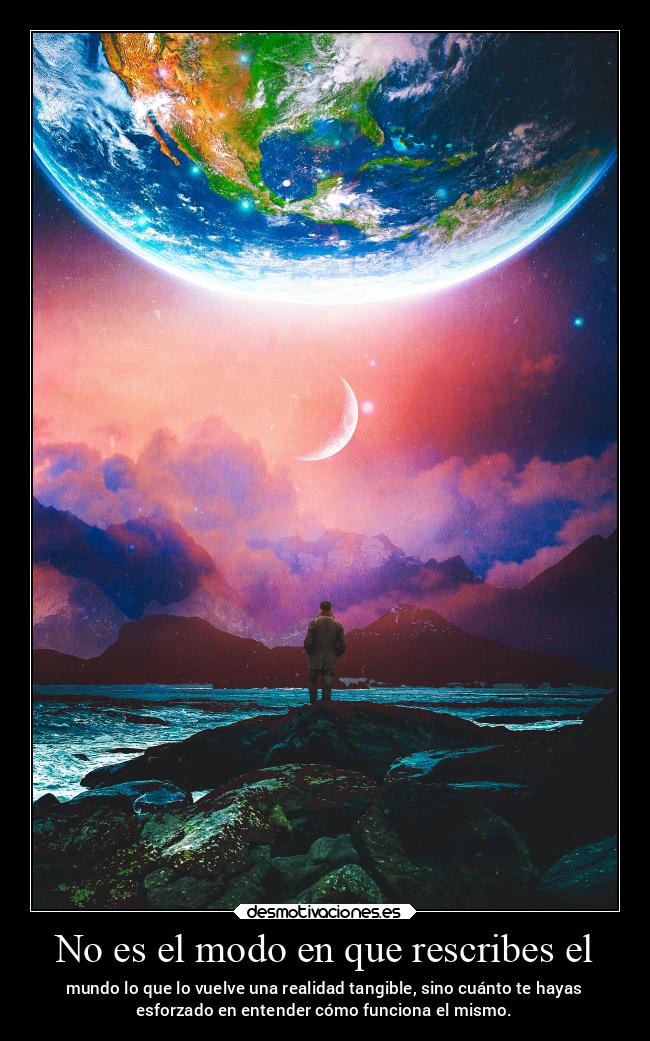 No es el modo en que rescribes el - mundo lo que lo vuelve una realidad tangible, sino cuánto te hayas
esforzado en entender cómo funciona el mismo.