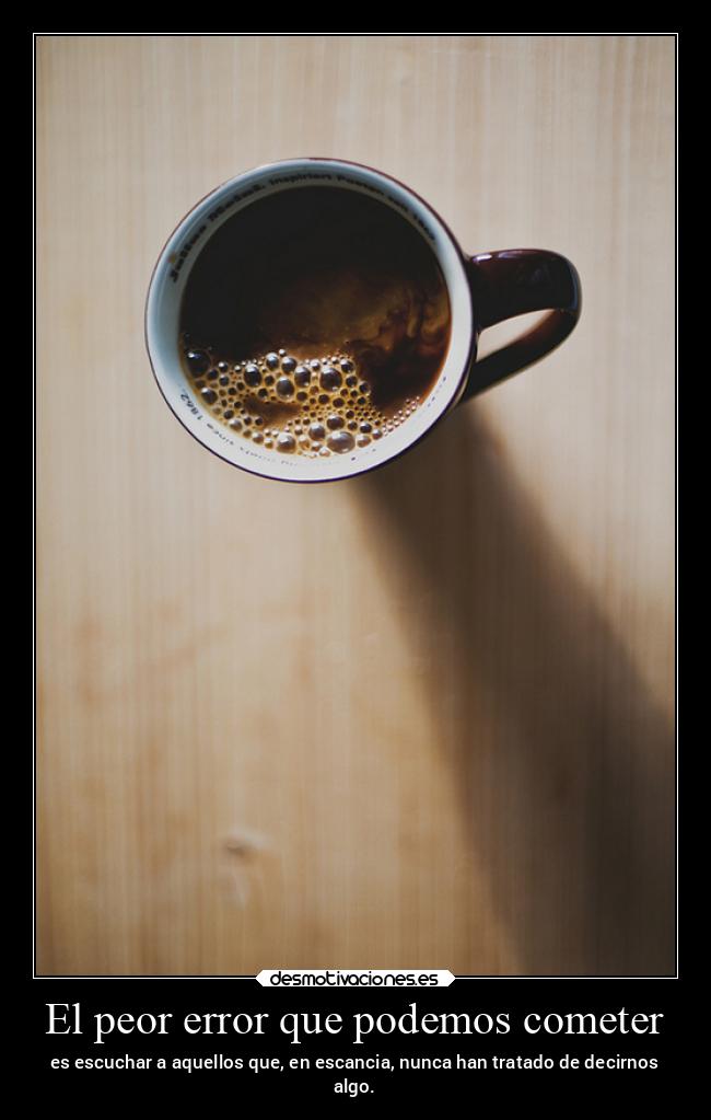 El peor error que podemos cometer - es escuchar a aquellos que, en escancia, nunca han tratado de decirnos
algo.