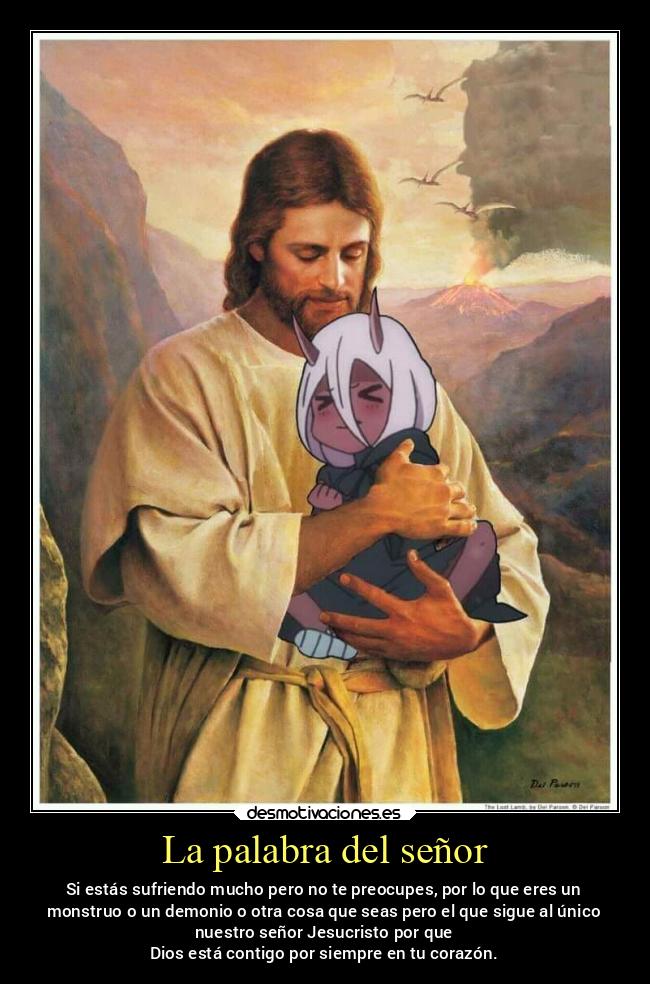 La palabra del señor - Si estás sufriendo mucho pero no te preocupes, por lo que eres un
monstruo o un demonio o otra cosa que seas pero el que sigue al único
nuestro señor Jesucristo por que
Dios está contigo por siempre en tu corazón.