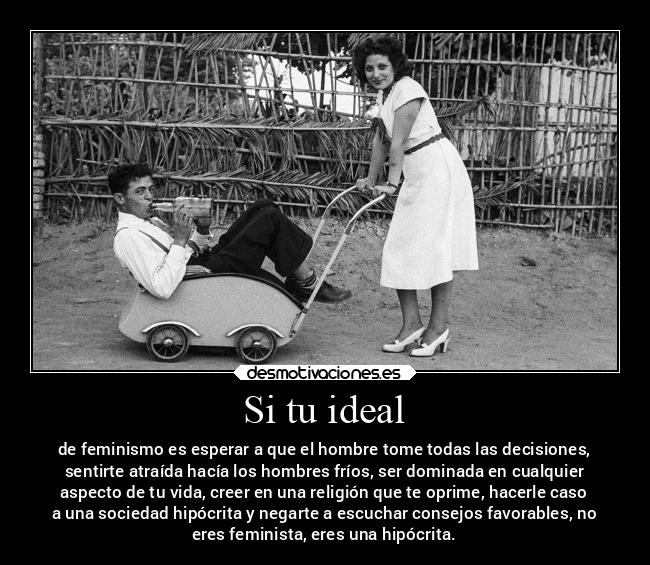 Si tu ideal - de feminismo es esperar a que el hombre tome todas las decisiones,
sentirte atraída hacía los hombres fríos, ser dominada en cualquier
aspecto de tu vida, creer en una religión que te oprime, hacerle caso
a una sociedad hipócrita y negarte a escuchar consejos favorables, no
eres feminista, eres una hipócrita.