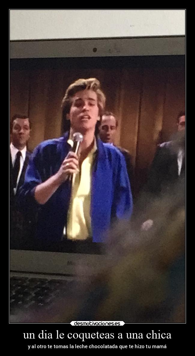 un dia le coqueteas a una chica - y al otro te tomas la leche chocolatada que te hizo tu mamá