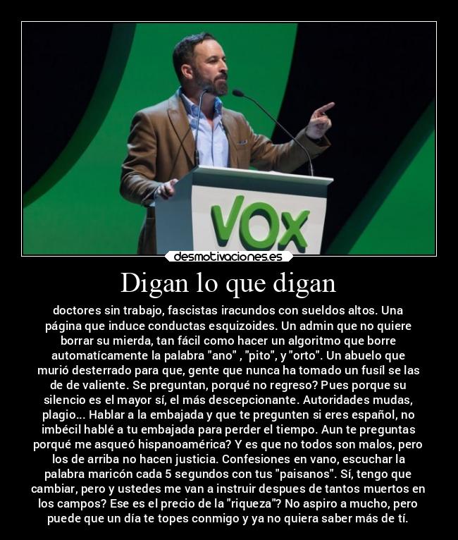 Digan lo que digan - doctores sin trabajo, fascistas iracundos con sueldos altos. Una
página que induce conductas esquizoides. Un admin que no quiere
borrar su mierda, tan fácil como hacer un algoritmo que borre
automatícamente la palabra ano , pito, y orto. Un abuelo que
murió desterrado para que, gente que nunca ha tomado un fusíl se las
de de valiente. Se preguntan, porqué no regreso? Pues porque su
silencio es el mayor sí, el más descepcionante. Autoridades mudas,
plagio... Hablar a la embajada y que te pregunten si eres español, no
imbécil hablé a tu embajada para perder el tiempo. Aun te preguntas
porqué me asqueó hispanoamérica? Y es que no todos son malos, pero
los de arriba no hacen justicia. Confesiones en vano, escuchar la
palabra maricón cada 5 segundos con tus paisanos. Sí, tengo que
cambiar, pero y ustedes me van a instruir despues de tantos muertos en
los campos? Ese es el precio de la riqueza? No aspiro a mucho, pero
puede que un día te topes conmigo y ya no quiera saber más de tí.