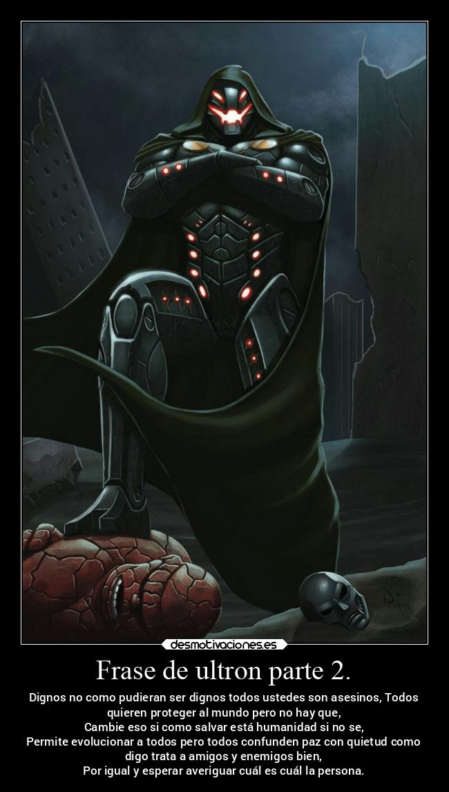 Frase de ultron parte 2. - Dignos no como pudieran ser dignos todos ustedes son asesinos, Todos
quieren proteger al mundo pero no hay que,
Cambie eso si como salvar está humanidad si no se,
Permite evolucionar a todos pero todos confunden paz con quietud como
digo trata a amigos y enemigos bien,
Por igual y esperar averiguar cuál es cuál la persona.