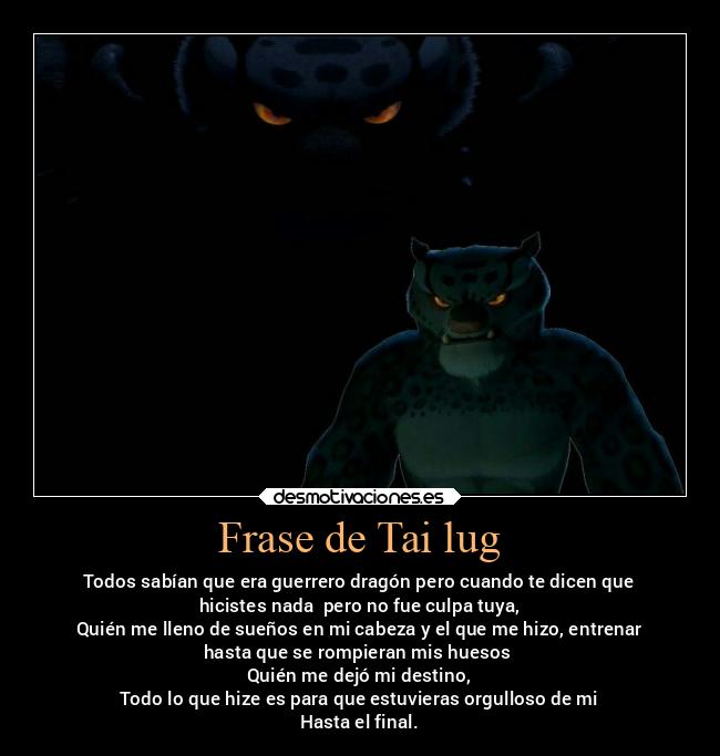 Frase de Tai lug - Todos sabían que era guerrero dragón pero cuando te dicen que
hicistes nada  pero no fue culpa tuya,
Quién me lleno de sueños en mi cabeza y el que me hizo, entrenar
hasta que se rompieran mis huesos 
Quién me dejó mi destino,
Todo lo que hize es para que estuvieras orgulloso de mi
Hasta el final.