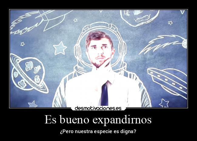 Es bueno expandirnos - ¿Pero nuestra especie es digna?