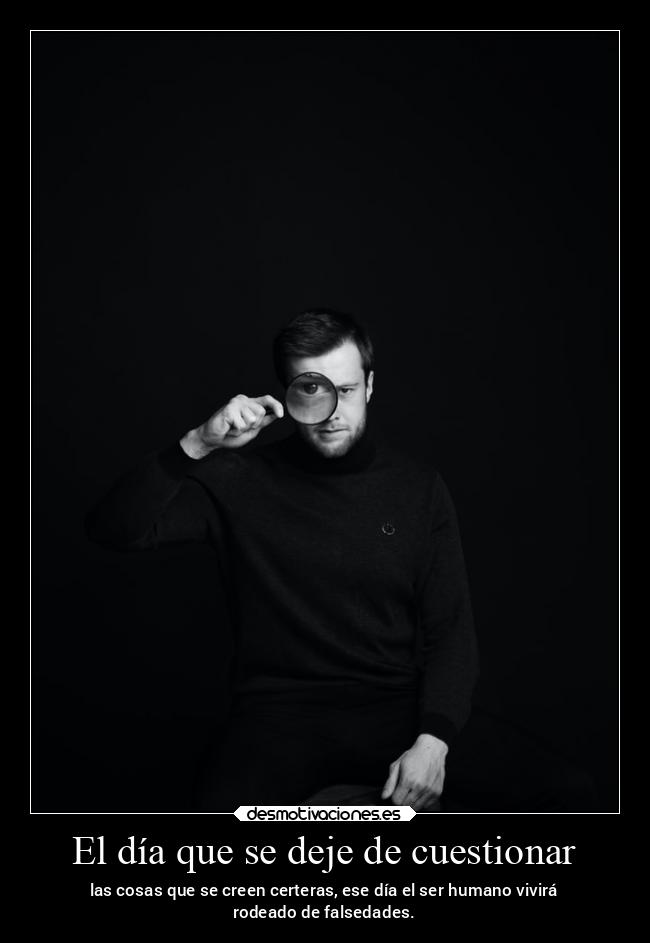 El día que se deje de cuestionar - las cosas que se creen certeras, ese día el ser humano vivirá
rodeado de falsedades.