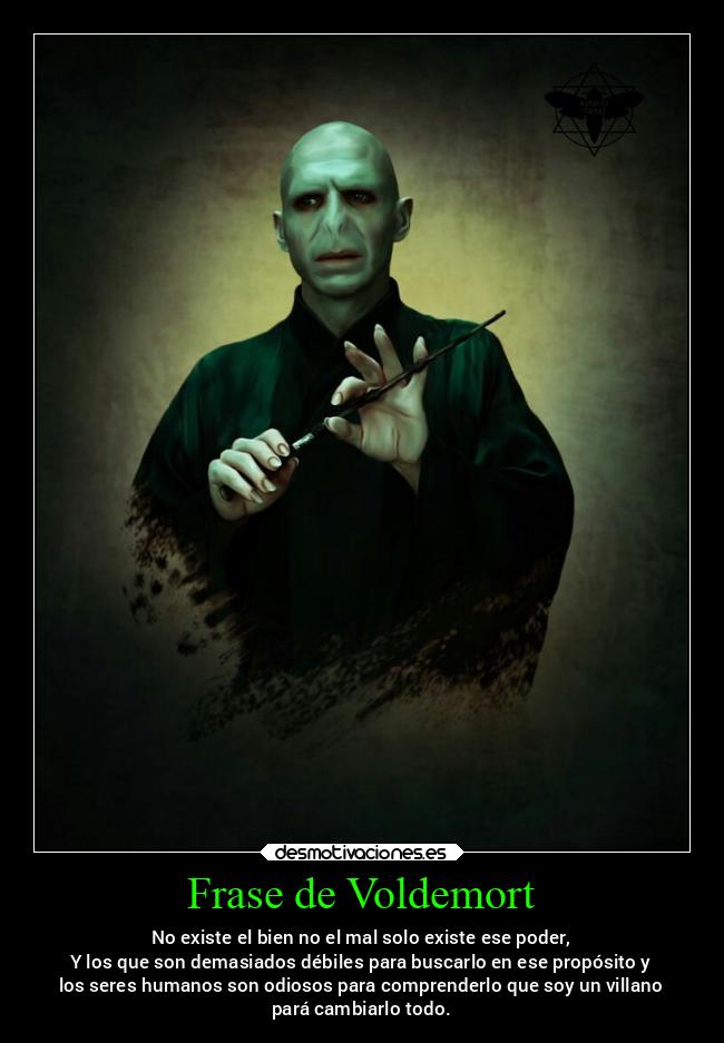 Frase de Voldemort - No existe el bien no el mal solo existe ese poder,
Y los que son demasiados débiles para buscarlo en ese propósito y
los seres humanos son odiosos para comprenderlo que soy un villano
pará cambiarlo todo.
