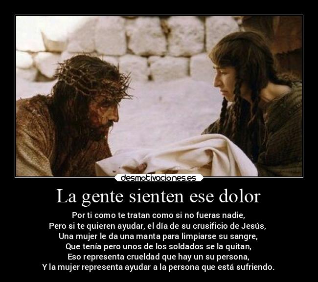 La gente sienten ese dolor - Por ti como te tratan como si no fueras nadie,
Pero si te quieren ayudar, el día de su crusificio de Jesús,
Una mujer le da una manta para limpiarse su sangre,
Que tenía pero unos de los soldados se la quitan,
Eso representa crueldad que hay un su persona,
Y la mujer representa ayudar a la persona que está sufriendo.